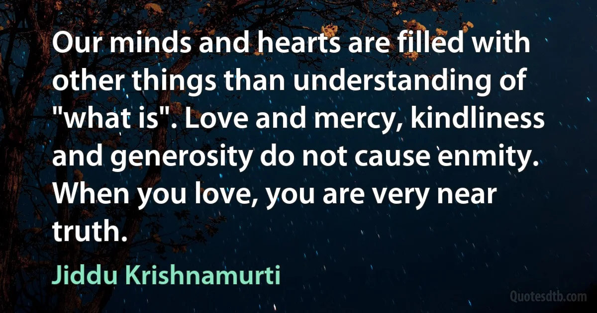 Our minds and hearts are filled with other things than understanding of "what is". Love and mercy, kindliness and generosity do not cause enmity. When you love, you are very near truth. (Jiddu Krishnamurti)