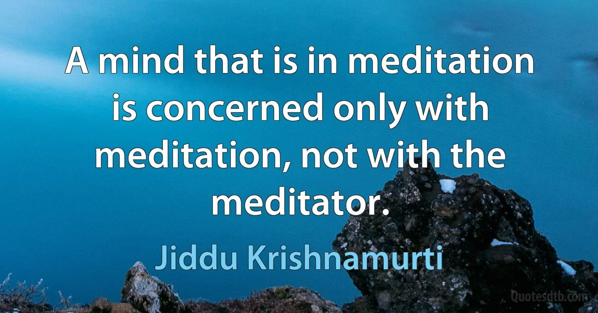 A mind that is in meditation is concerned only with meditation, not with the meditator. (Jiddu Krishnamurti)