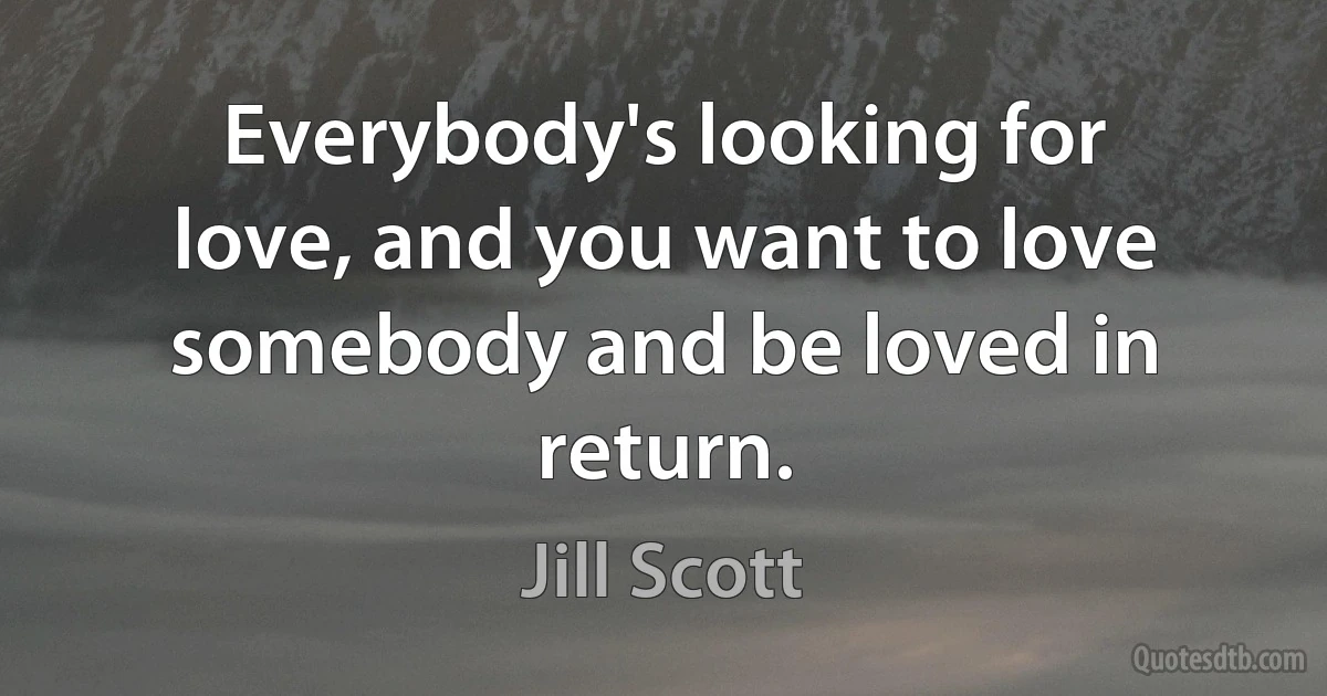 Everybody's looking for love, and you want to love somebody and be loved in return. (Jill Scott)