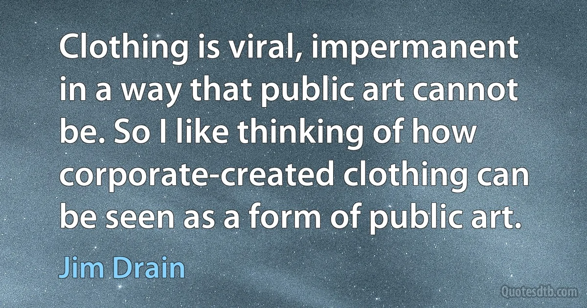 Clothing is viral, impermanent in a way that public art cannot be. So I like thinking of how corporate-created clothing can be seen as a form of public art. (Jim Drain)