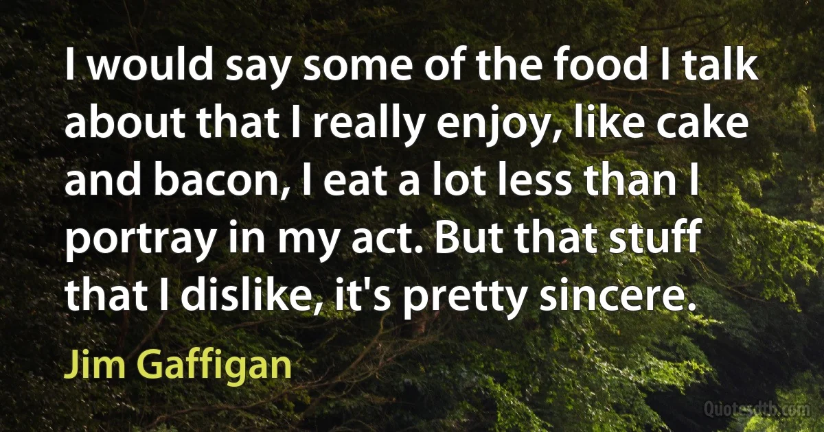 I would say some of the food I talk about that I really enjoy, like cake and bacon, I eat a lot less than I portray in my act. But that stuff that I dislike, it's pretty sincere. (Jim Gaffigan)