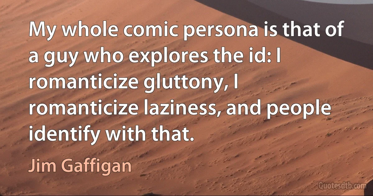 My whole comic persona is that of a guy who explores the id: I romanticize gluttony, I romanticize laziness, and people identify with that. (Jim Gaffigan)