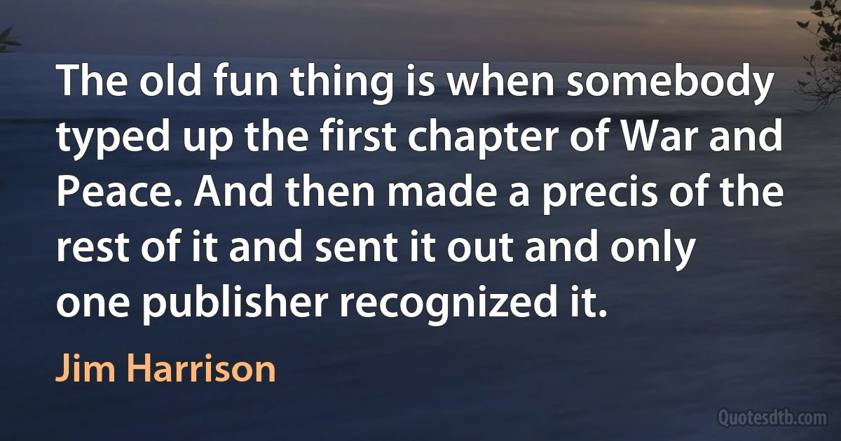 The old fun thing is when somebody typed up the first chapter of War and Peace. And then made a precis of the rest of it and sent it out and only one publisher recognized it. (Jim Harrison)