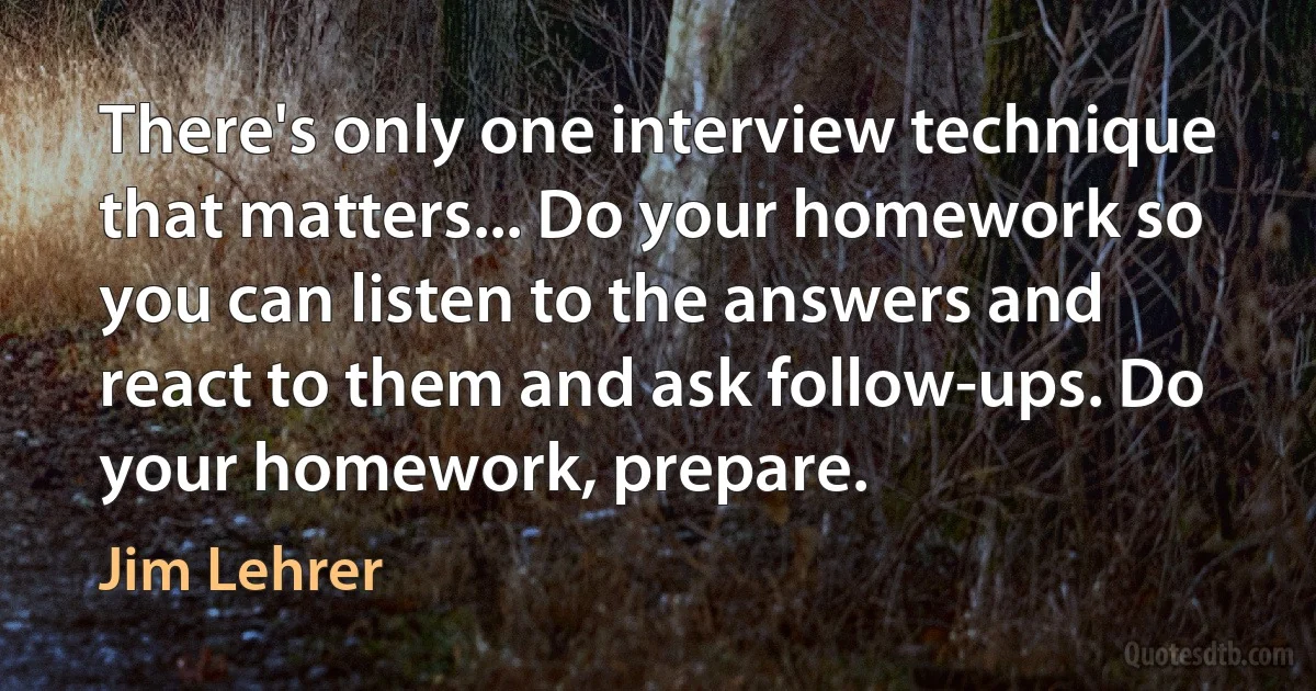 There's only one interview technique that matters... Do your homework so you can listen to the answers and react to them and ask follow-ups. Do your homework, prepare. (Jim Lehrer)