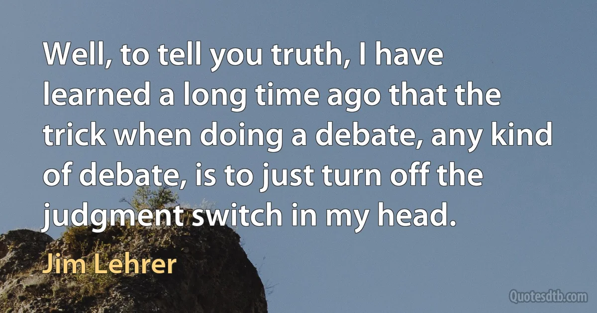 Well, to tell you truth, I have learned a long time ago that the trick when doing a debate, any kind of debate, is to just turn off the judgment switch in my head. (Jim Lehrer)