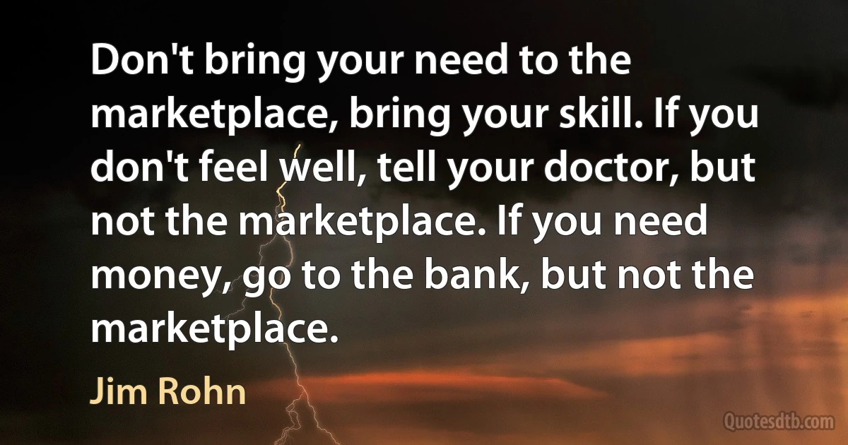 Don't bring your need to the marketplace, bring your skill. If you don't feel well, tell your doctor, but not the marketplace. If you need money, go to the bank, but not the marketplace. (Jim Rohn)