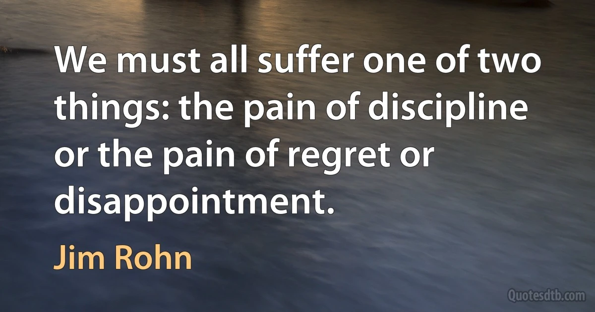 We must all suffer one of two things: the pain of discipline or the pain of regret or disappointment. (Jim Rohn)