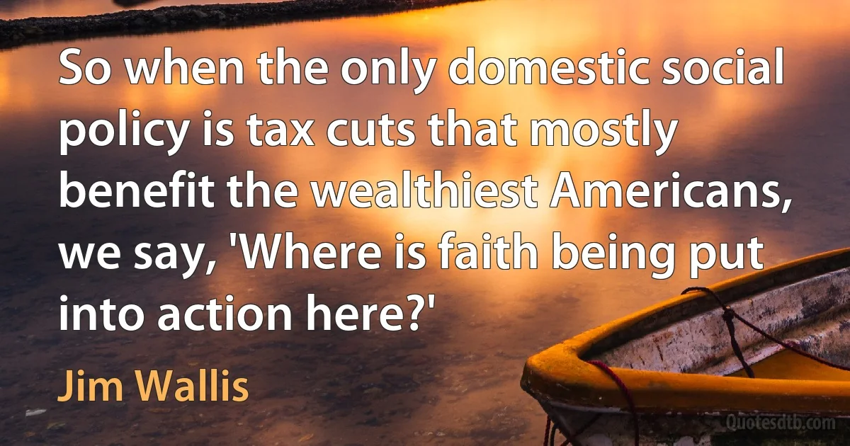 So when the only domestic social policy is tax cuts that mostly benefit the wealthiest Americans, we say, 'Where is faith being put into action here?' (Jim Wallis)