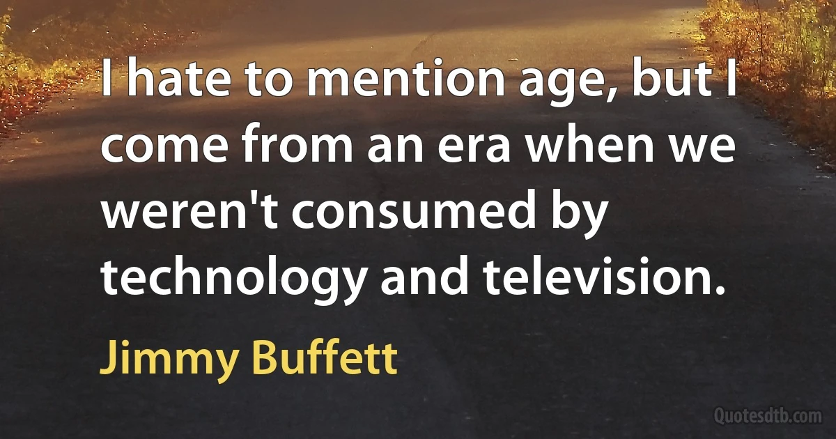 I hate to mention age, but I come from an era when we weren't consumed by technology and television. (Jimmy Buffett)