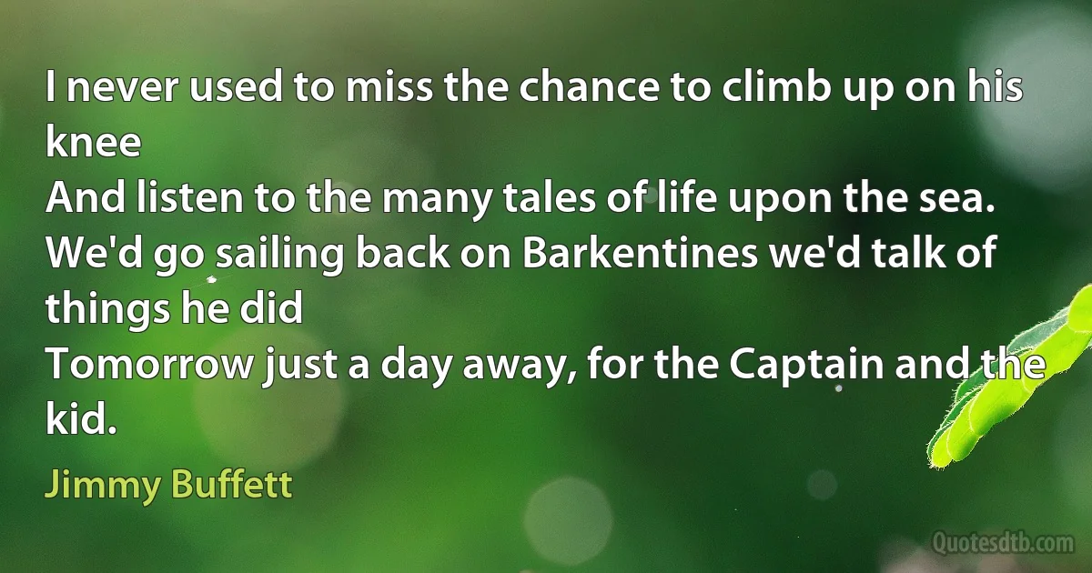 I never used to miss the chance to climb up on his knee
And listen to the many tales of life upon the sea.
We'd go sailing back on Barkentines we'd talk of things he did
Tomorrow just a day away, for the Captain and the kid. (Jimmy Buffett)