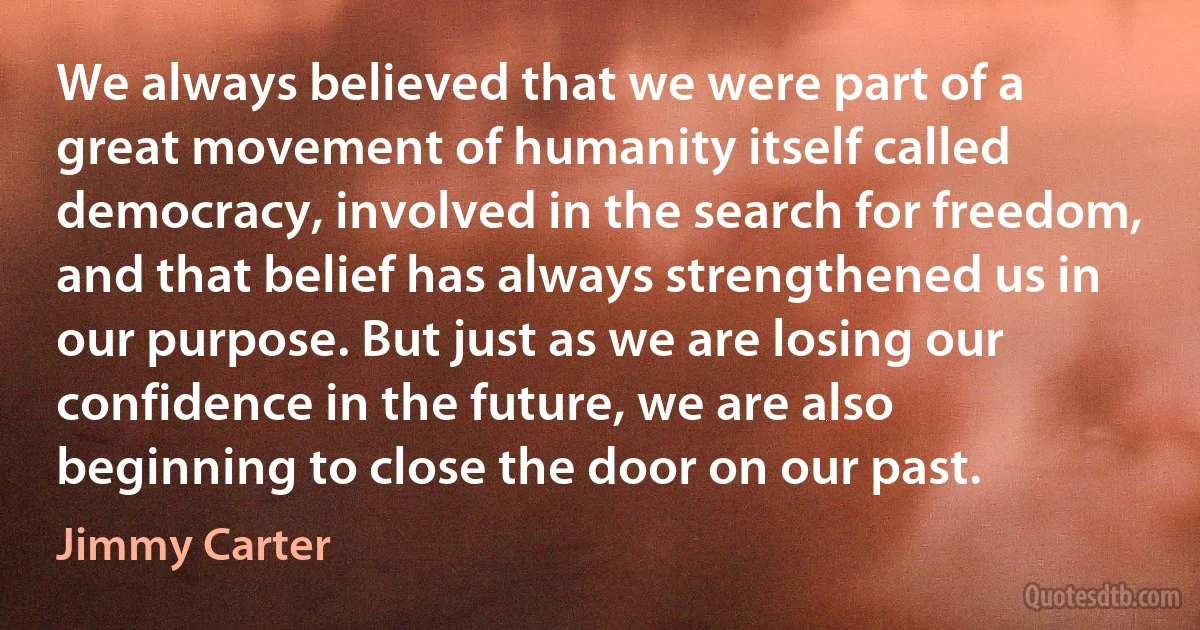 We always believed that we were part of a great movement of humanity itself called democracy, involved in the search for freedom, and that belief has always strengthened us in our purpose. But just as we are losing our confidence in the future, we are also beginning to close the door on our past. (Jimmy Carter)