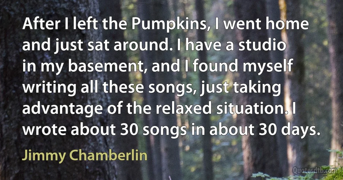 After I left the Pumpkins, I went home and just sat around. I have a studio in my basement, and I found myself writing all these songs, just taking advantage of the relaxed situation. I wrote about 30 songs in about 30 days. (Jimmy Chamberlin)