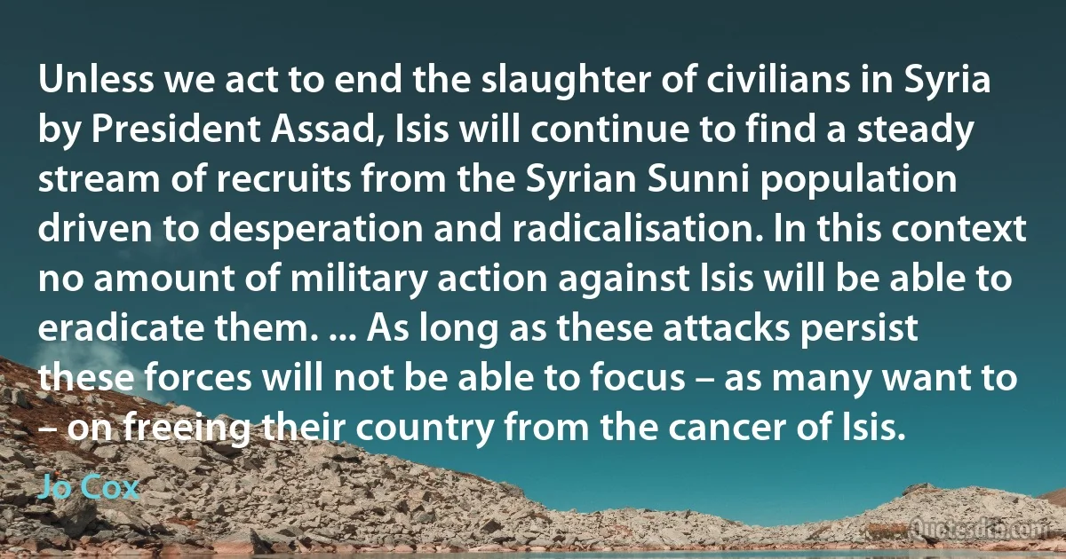 Unless we act to end the slaughter of civilians in Syria by President Assad, Isis will continue to find a steady stream of recruits from the Syrian Sunni population driven to desperation and radicalisation. In this context no amount of military action against Isis will be able to eradicate them. ... As long as these attacks persist these forces will not be able to focus – as many want to – on freeing their country from the cancer of Isis. (Jo Cox)