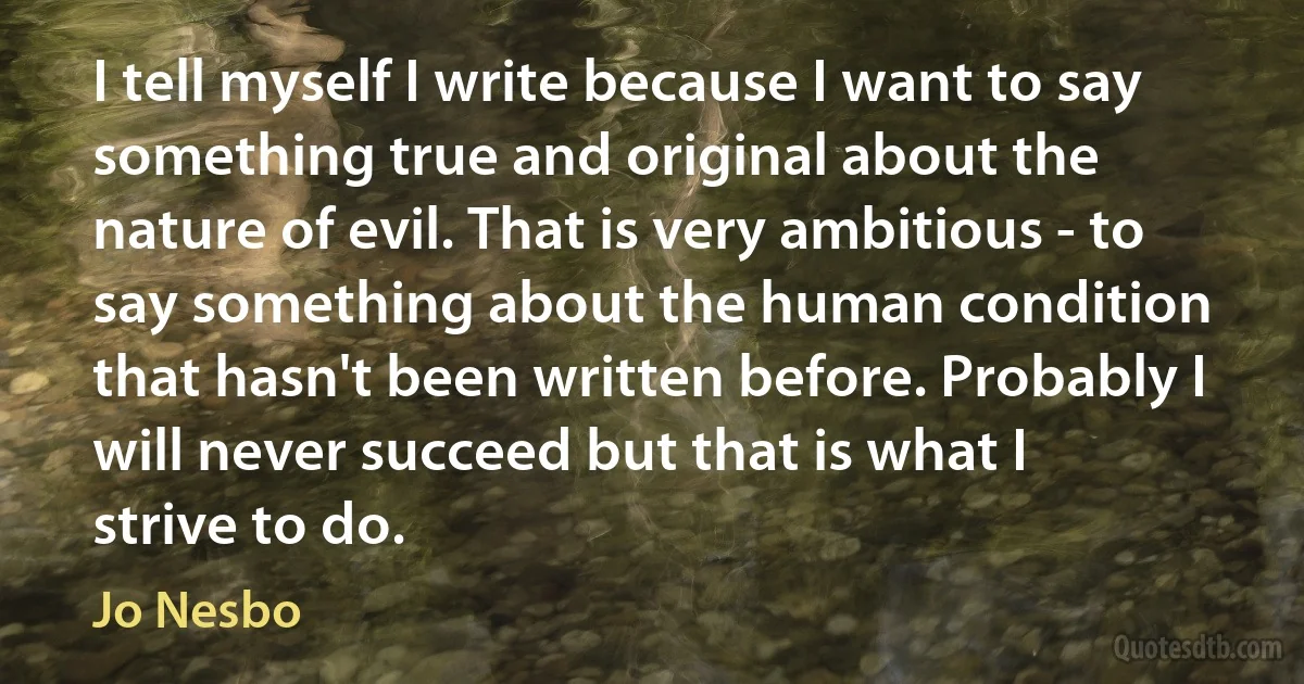 I tell myself I write because I want to say something true and original about the nature of evil. That is very ambitious - to say something about the human condition that hasn't been written before. Probably I will never succeed but that is what I strive to do. (Jo Nesbo)