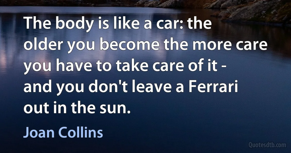 The body is like a car: the older you become the more care you have to take care of it - and you don't leave a Ferrari out in the sun. (Joan Collins)