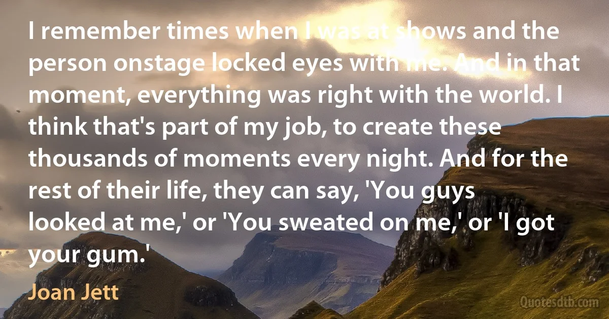 I remember times when I was at shows and the person onstage locked eyes with me. And in that moment, everything was right with the world. I think that's part of my job, to create these thousands of moments every night. And for the rest of their life, they can say, 'You guys looked at me,' or 'You sweated on me,' or 'I got your gum.' (Joan Jett)