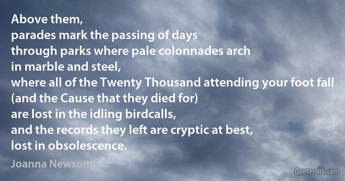 Above them,
parades mark the passing of days
through parks where pale colonnades arch
in marble and steel,
where all of the Twenty Thousand attending your foot fall
(and the Cause that they died for)
are lost in the idling birdcalls,
and the records they left are cryptic at best,
lost in obsolescence. (Joanna Newsom)