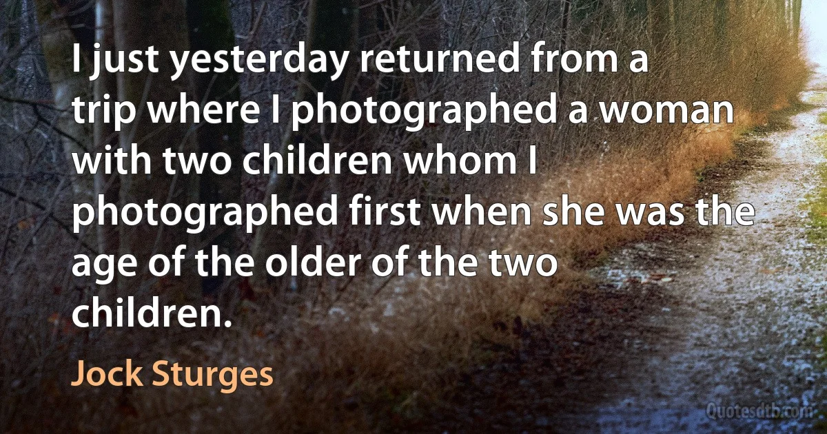 I just yesterday returned from a trip where I photographed a woman with two children whom I photographed first when she was the age of the older of the two children. (Jock Sturges)