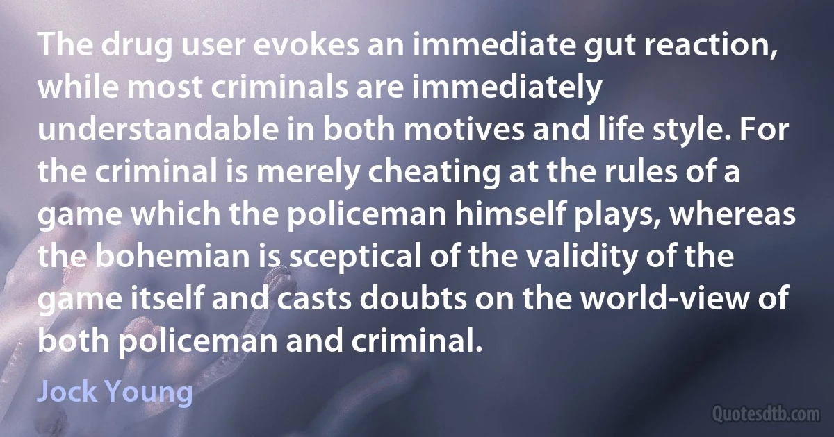 The drug user evokes an immediate gut reaction, while most criminals are immediately understandable in both motives and life style. For the criminal is merely cheating at the rules of a game which the policeman himself plays, whereas the bohemian is sceptical of the validity of the game itself and casts doubts on the world-view of both policeman and criminal. (Jock Young)