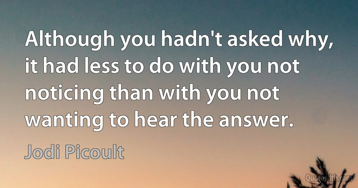 Although you hadn't asked why, it had less to do with you not noticing than with you not wanting to hear the answer. (Jodi Picoult)