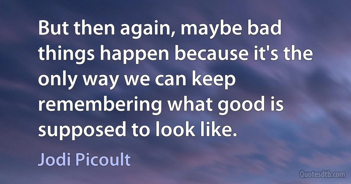 But then again, maybe bad things happen because it's the only way we can keep remembering what good is supposed to look like. (Jodi Picoult)