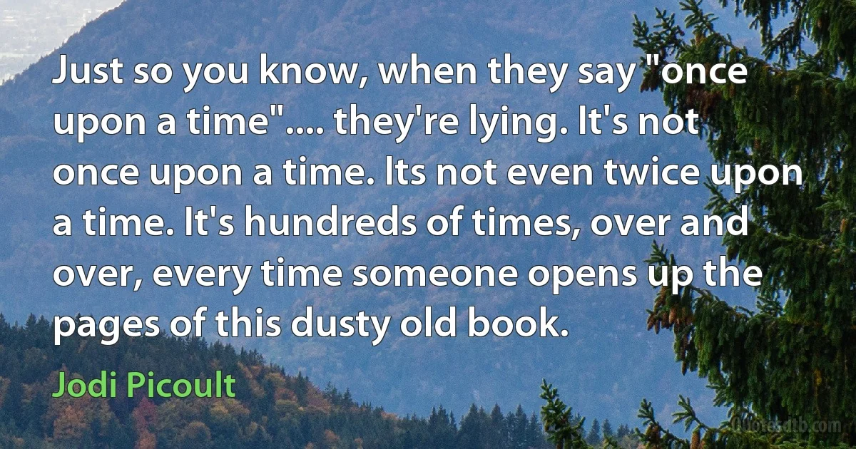 Just so you know, when they say "once upon a time".... they're lying. It's not once upon a time. Its not even twice upon a time. It's hundreds of times, over and over, every time someone opens up the pages of this dusty old book. (Jodi Picoult)