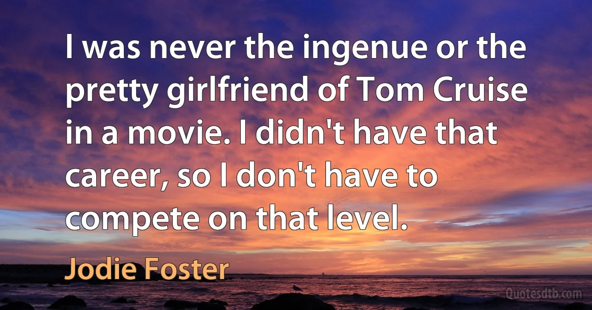 I was never the ingenue or the pretty girlfriend of Tom Cruise in a movie. I didn't have that career, so I don't have to compete on that level. (Jodie Foster)