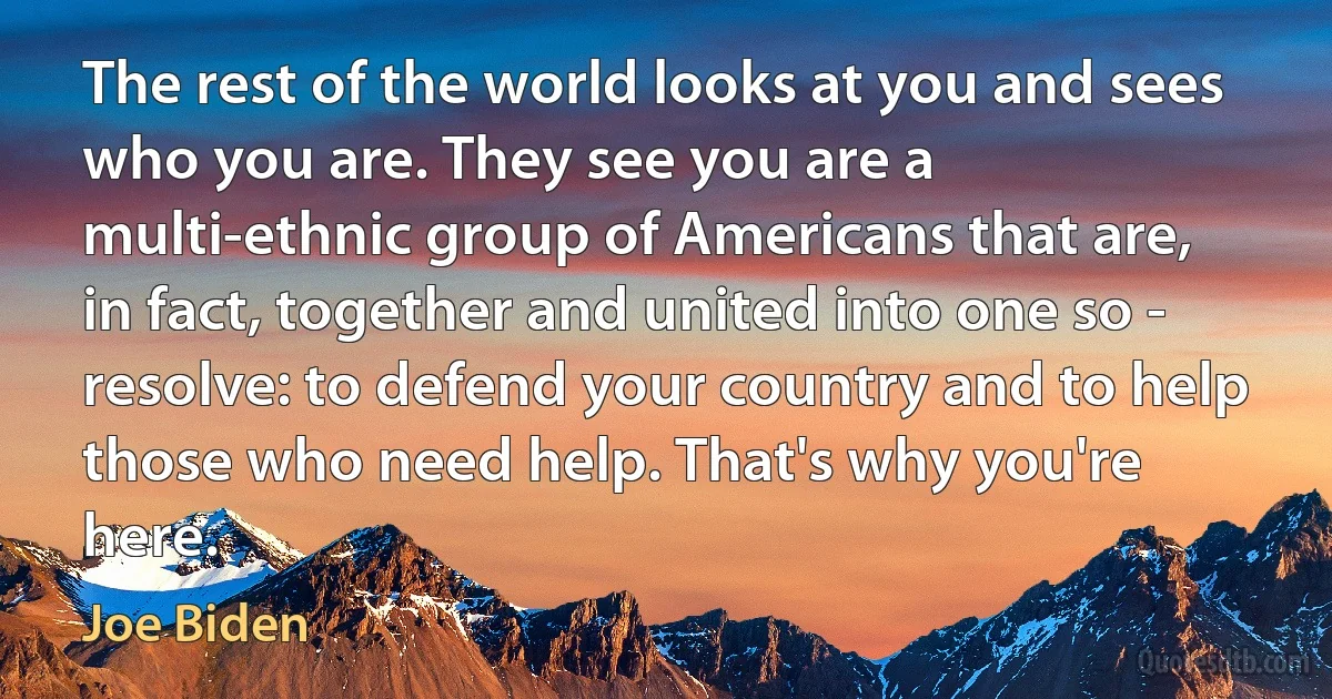 The rest of the world looks at you and sees who you are. They see you are a multi-ethnic group of Americans that are, in fact, together and united into one so - resolve: to defend your country and to help those who need help. That's why you're here. (Joe Biden)