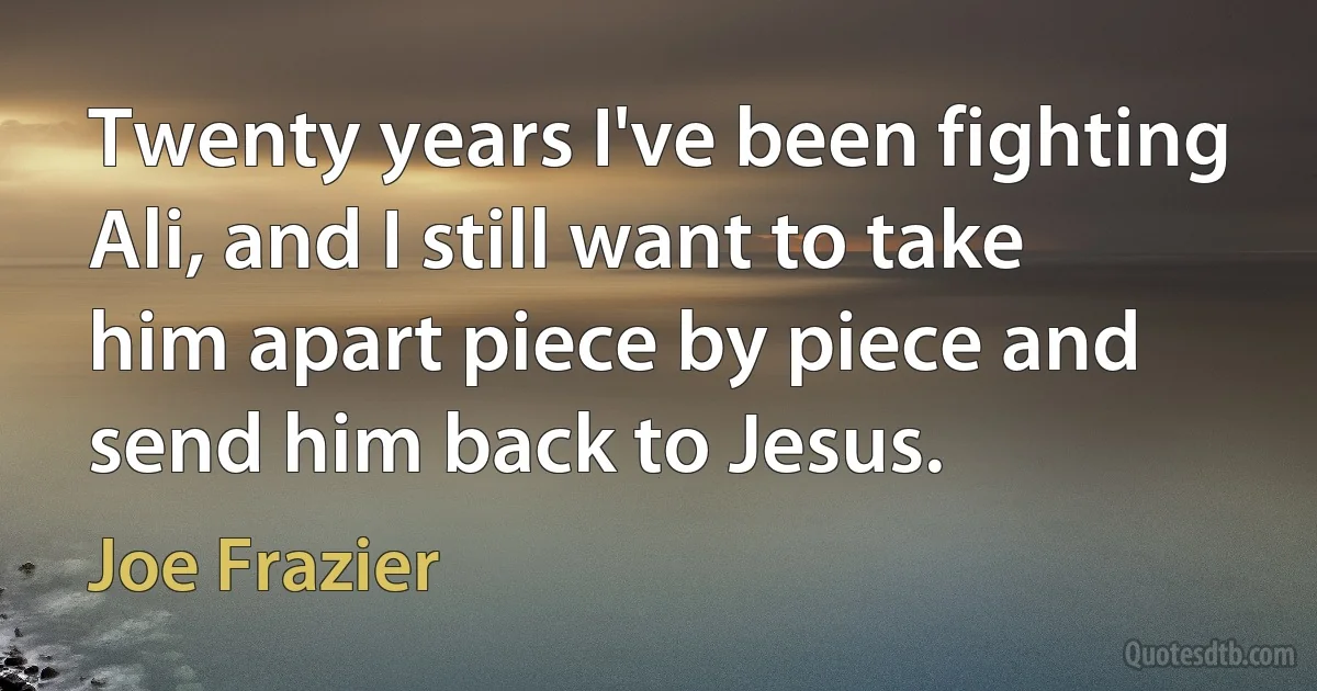 Twenty years I've been fighting Ali, and I still want to take him apart piece by piece and send him back to Jesus. (Joe Frazier)