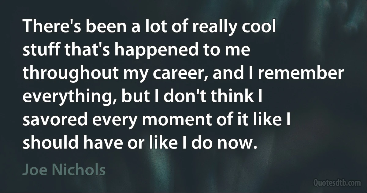 There's been a lot of really cool stuff that's happened to me throughout my career, and I remember everything, but I don't think I savored every moment of it like I should have or like I do now. (Joe Nichols)