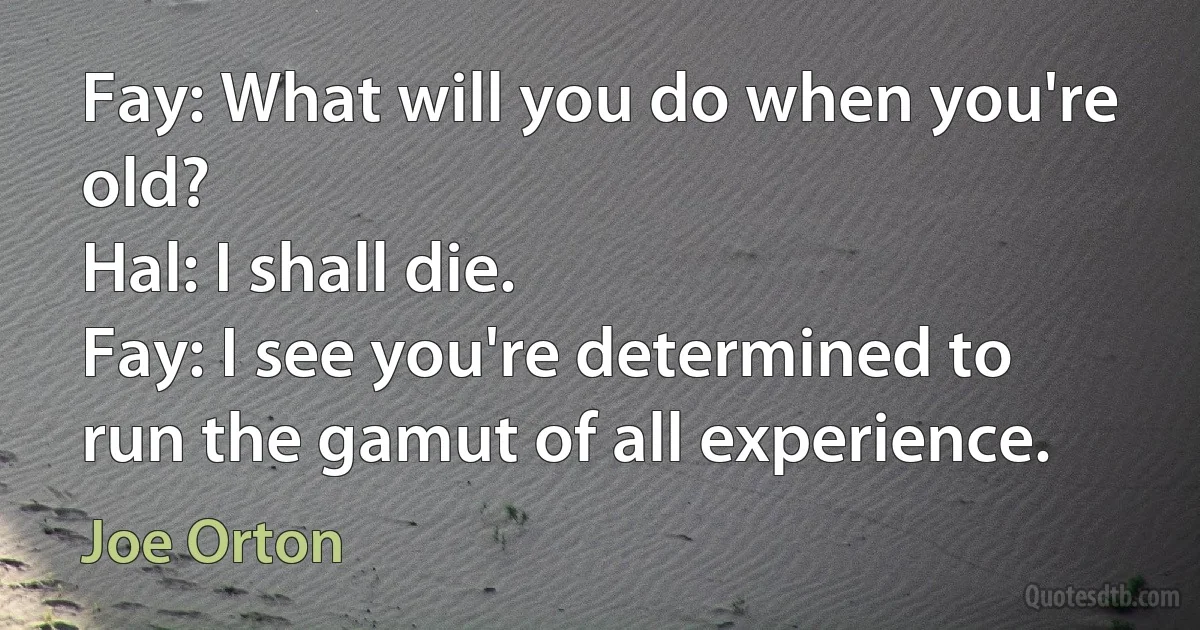 Fay: What will you do when you're old?
Hal: I shall die.
Fay: I see you're determined to run the gamut of all experience. (Joe Orton)