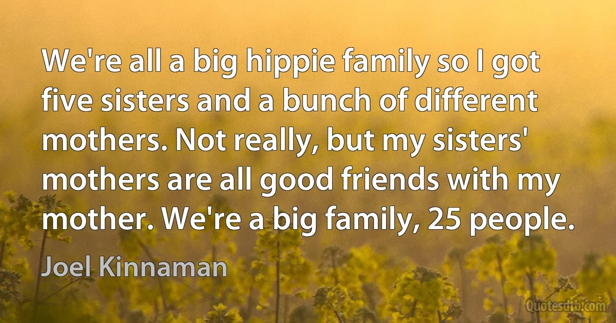 We're all a big hippie family so I got five sisters and a bunch of different mothers. Not really, but my sisters' mothers are all good friends with my mother. We're a big family, 25 people. (Joel Kinnaman)