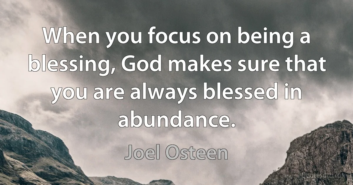 When you focus on being a blessing, God makes sure that you are always blessed in abundance. (Joel Osteen)