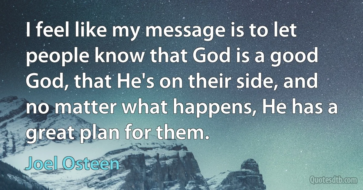 I feel like my message is to let people know that God is a good God, that He's on their side, and no matter what happens, He has a great plan for them. (Joel Osteen)