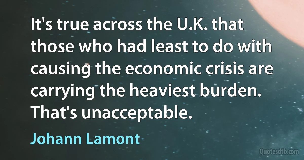 It's true across the U.K. that those who had least to do with causing the economic crisis are carrying the heaviest burden. That's unacceptable. (Johann Lamont)