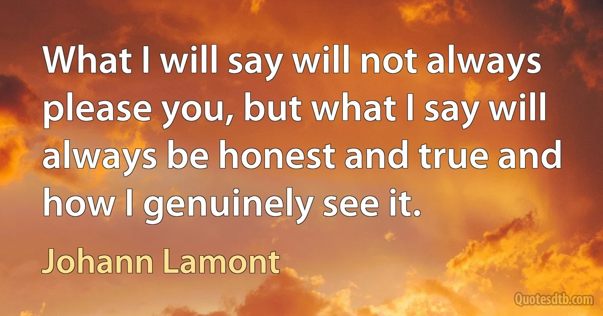 What I will say will not always please you, but what I say will always be honest and true and how I genuinely see it. (Johann Lamont)