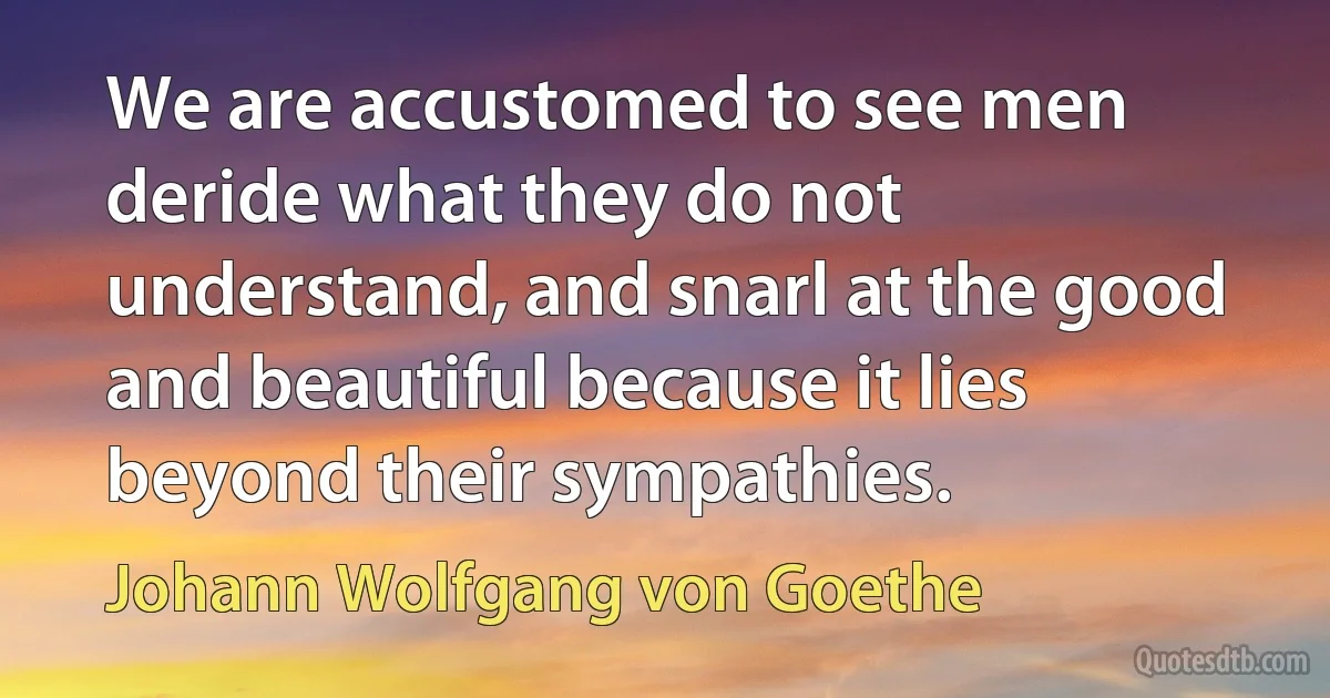 We are accustomed to see men deride what they do not understand, and snarl at the good and beautiful because it lies beyond their sympathies. (Johann Wolfgang von Goethe)