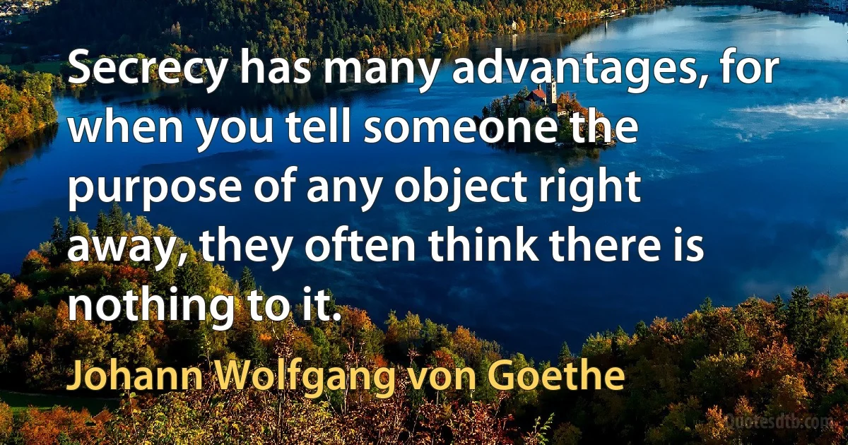 Secrecy has many advantages, for when you tell someone the purpose of any object right away, they often think there is nothing to it. (Johann Wolfgang von Goethe)