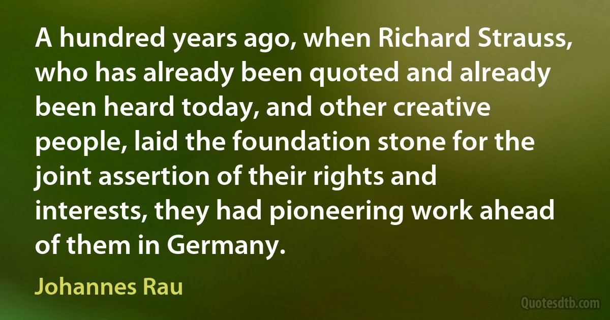 A hundred years ago, when Richard Strauss, who has already been quoted and already been heard today, and other creative people, laid the foundation stone for the joint assertion of their rights and interests, they had pioneering work ahead of them in Germany. (Johannes Rau)