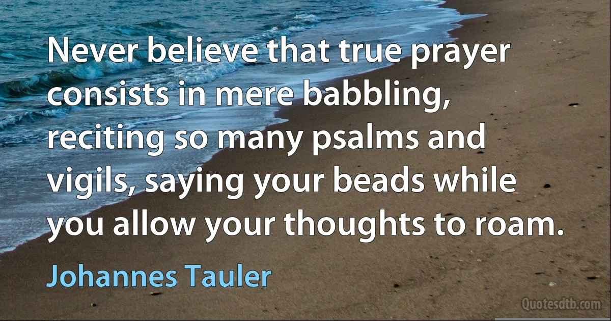 Never believe that true prayer consists in mere babbling, reciting so many psalms and vigils, saying your beads while you allow your thoughts to roam. (Johannes Tauler)