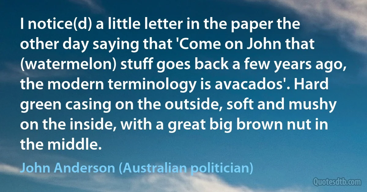 I notice(d) a little letter in the paper the other day saying that 'Come on John that (watermelon) stuff goes back a few years ago, the modern terminology is avacados'. Hard green casing on the outside, soft and mushy on the inside, with a great big brown nut in the middle. (John Anderson (Australian politician))