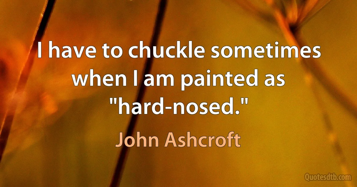 I have to chuckle sometimes when I am painted as "hard-nosed." (John Ashcroft)