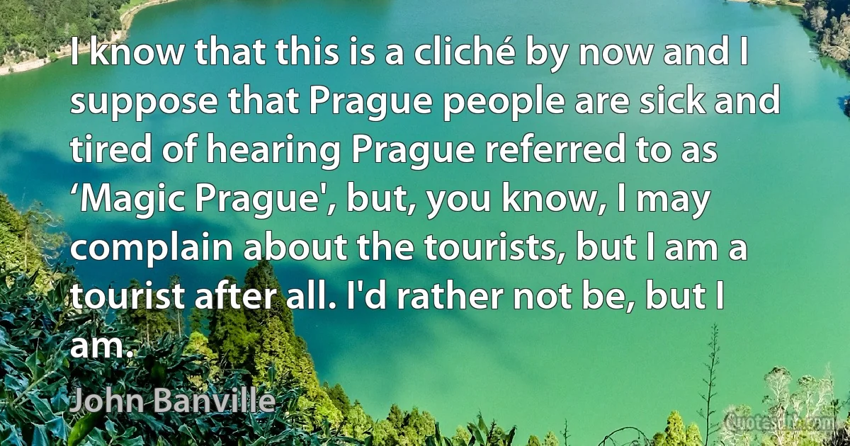 I know that this is a cliché by now and I suppose that Prague people are sick and tired of hearing Prague referred to as ‘Magic Prague', but, you know, I may complain about the tourists, but I am a tourist after all. I'd rather not be, but I am. (John Banville)