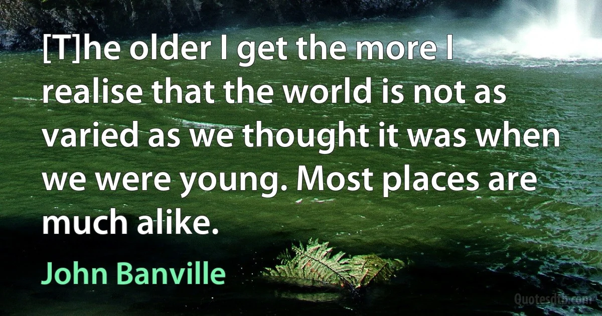 [T]he older I get the more I realise that the world is not as varied as we thought it was when we were young. Most places are much alike. (John Banville)