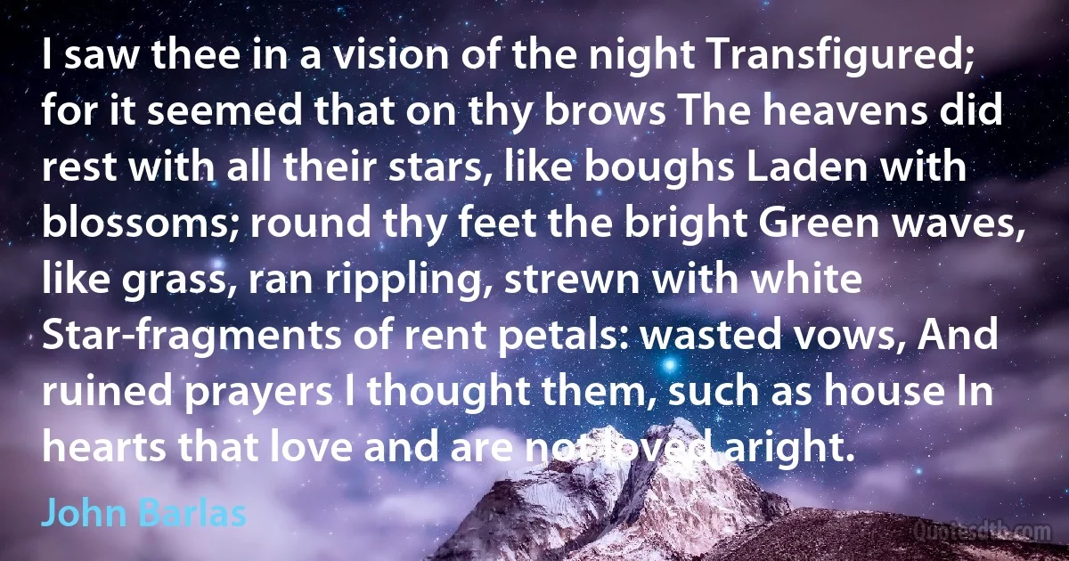 I saw thee in a vision of the night Transfigured; for it seemed that on thy brows The heavens did rest with all their stars, like boughs Laden with blossoms; round thy feet the bright Green waves, like grass, ran rippling, strewn with white Star-fragments of rent petals: wasted vows, And ruined prayers I thought them, such as house In hearts that love and are not loved aright. (John Barlas)