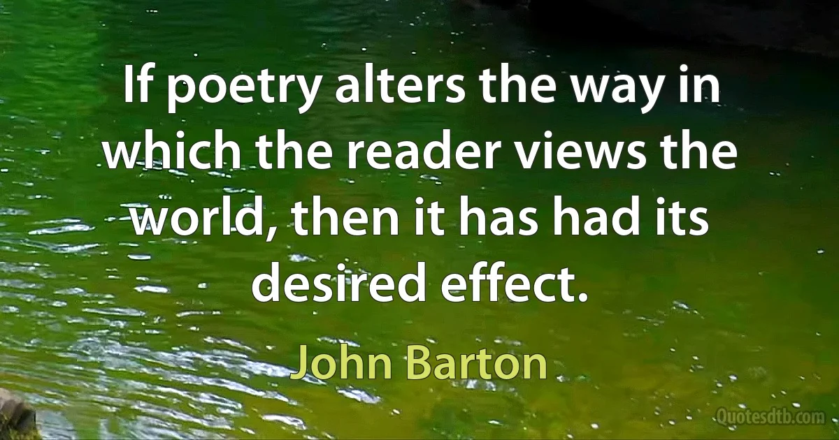 If poetry alters the way in which the reader views the world, then it has had its desired effect. (John Barton)