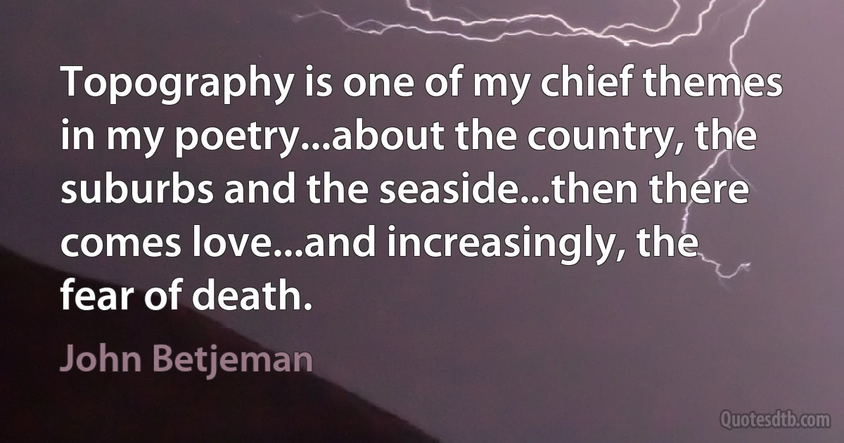 Topography is one of my chief themes in my poetry...about the country, the suburbs and the seaside...then there comes love...and increasingly, the fear of death. (John Betjeman)