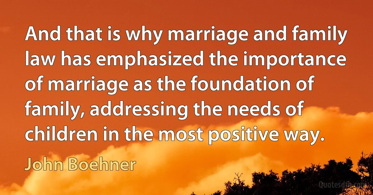 And that is why marriage and family law has emphasized the importance of marriage as the foundation of family, addressing the needs of children in the most positive way. (John Boehner)