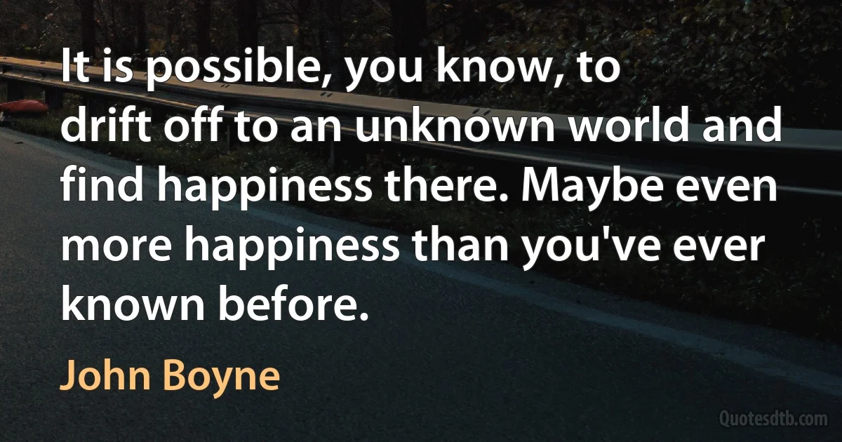 It is possible, you know, to drift off to an unknown world and find happiness there. Maybe even more happiness than you've ever known before. (John Boyne)