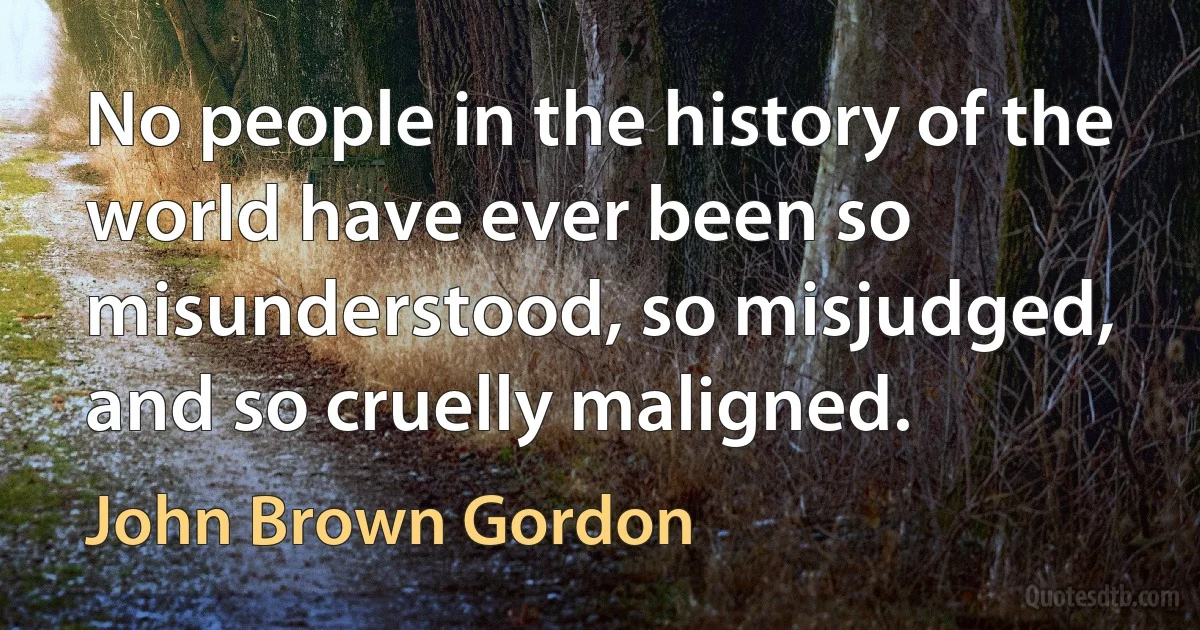 No people in the history of the world have ever been so misunderstood, so misjudged, and so cruelly maligned. (John Brown Gordon)